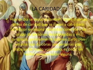 LA CARIDAD:
• Hoy en día se escucha también sobre diversas
obras de caridad que se llevan a cabo para
beneficiar en alguna necesidad concreta a un
grupo de personas desprotegidas o en
desgracia, generalmente quienes participan
en este tipo de obras son personas que
trabajan de modo voluntario, es decir, sin
recibir remuneración alguna.
 