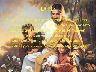 LA FE:
• La fe es un valor que el hombre por sí mismo
no puede alcanzar, es un don de Dios, por esto
decimos que los valores morales se mueven
en un ámbito que va más allá de lo
meramente humano, trasciende el orden
natural y se eleva al orden de lo sobrenatural.
 