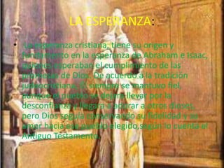 LA ESPERANZA:
• La esperanza cristiana, tiene su origen y
fundamento en la esperanza de Abraham e Isaac,
quienes esperaban el cumplimiento de las
promesas de Dios. De acuerdo a la tradición
judeocristiana, Él siempre se mantuvo fiel,
aunque el pueblo se dejara llevar por la
desconfianza y llegara a adorar a otros dioses,
pero Dios seguía conservando su fidelidad y su
amor hacia ese pueblo elegido,según lo cuenta el
Antiguo Testamento.
 