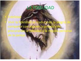 LA FIDELIDAD
• Fidelidad
• Vivir la fidelidad se traduce en la alegría de
compartir con alguien la propia vida,
procurando la felicidad y la mejora personal
de la pareja
 