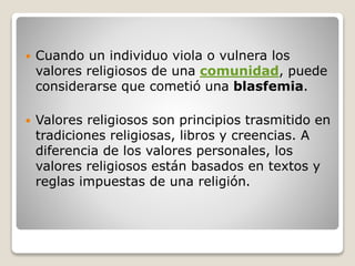 Cuando un individuo viola o vulnera los
valores religiosos de una comunidad, puede
considerarse que cometió una blasfemia.
 Valores religiosos son principios trasmitido en
tradiciones religiosas, libros y creencias. A
diferencia de los valores personales, los
valores religiosos están basados en textos y
reglas impuestas de una religión.
 