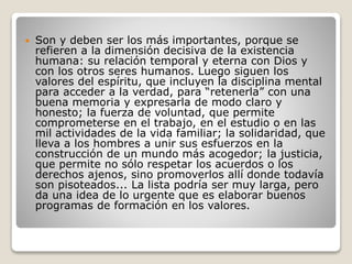  Son y deben ser los más importantes, porque se
refieren a la dimensión decisiva de la existencia
humana: su relación temporal y eterna con Dios y
con los otros seres humanos. Luego siguen los
valores del espíritu, que incluyen la disciplina mental
para acceder a la verdad, para “retenerla” con una
buena memoria y expresarla de modo claro y
honesto; la fuerza de voluntad, que permite
comprometerse en el trabajo, en el estudio o en las
mil actividades de la vida familiar; la solidaridad, que
lleva a los hombres a unir sus esfuerzos en la
construcción de un mundo más acogedor; la justicia,
que permite no sólo respetar los acuerdos o los
derechos ajenos, sino promoverlos allí donde todavía
son pisoteados... La lista podría ser muy larga, pero
da una idea de lo urgente que es elaborar buenos
programas de formación en los valores.
 