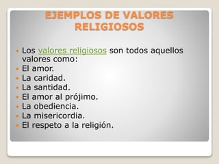 EJEMPLOS DE VALORES
RELIGIOSOS
 Los valores religiosos son todos aquellos
valores como:
 El amor.
 La caridad.
 La santidad.
 El amor al prójimo.
 La obediencia.
 La misericordia.
 El respeto a la religión.
 