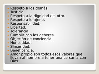  Respeto a los demás.
 Justicia.
 Respeto a la dignidad del otro.
 Respeto a lo ajeno.
 Responsabilidad.
 Libertad.
 Tolerancia.
 Cumplir con los deberes.
 Objeción de conciencia.
 Honestidad.
 Sinceridad.
 Beneficencia.
 Amor propio son todos esos valores que
llevan al hombre a tener una cercanía con
Dios.
 