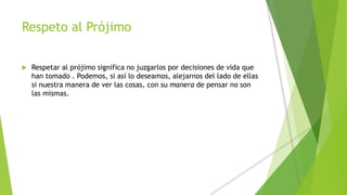 Respeto al Prójimo
 Respetar al prójimo significa no juzgarlos por decisiones de vida que
han tomado . Podemos, si así lo deseamos, alejarnos del lado de ellas
si nuestra manera de ver las cosas, con su manera de pensar no son
las mismas.
 