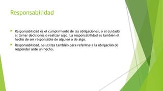 Responsabilidad
 Responsabilidad es el cumplimiento de las obligaciones, o el cuidado
al tomar decisiones o realizar algo. La responsabilidad es también el
hecho de ser responsable de alguien o de algo.
 Responsabilidad, se utiliza también para referirse a la obligación de
responder ante un hecho.
 
