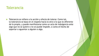 Tolerancia
 Tolerancia se refiere a la acción y efecto de tolerar. Como tal,
la tolerancia se basa en el respeto hacia lo otro o lo que es diferente
de lo propio, y puede manifestarse como un acto de indulgencia ante
algo que no se quiere o no se puede impedir, o como el hecho de
soportar o aguantar a alguien o algo.
 