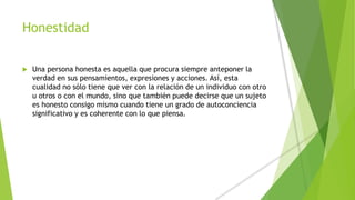 Honestidad
 Una persona honesta es aquella que procura siempre anteponer la
verdad en sus pensamientos, expresiones y acciones. Así, esta
cualidad no sólo tiene que ver con la relación de un individuo con otro
u otros o con el mundo, sino que también puede decirse que un sujeto
es honesto consigo mismo cuando tiene un grado de autoconciencia
significativo y es coherente con lo que piensa.
 