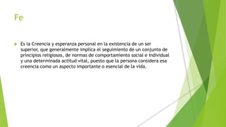 Fe
 Es la Creencia y esperanza personal en la existencia de un ser
superior, que generalmente implica el seguimiento de un conjunto de
principios religiosos, de normas de comportamiento social e individual
y una determinada actitud vital, puesto que la persona considera esa
creencia como un aspecto importante o esencial de la vida.
 
