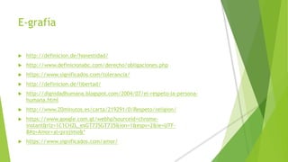 E-grafía
 http://definicion.de/honestidad/
 http://www.definicionabc.com/derecho/obligaciones.php
 https://www.significados.com/tolerancia/
 http://definicion.de/libertad/
 http://dignidadhumana.blogspot.com/2004/07/el-respeto-la-persona-
humana.html
 http://www.20minutos.es/carta/219291/0/Respeto/religion/
 https://www.google.com.gt/webhp?sourceid=chrome-
instant&rlz=1C1CHZL_esGT735GT735&ion=1&espv=2&ie=UTF-
8#q=Amor+al+projimo&*
 https://www.significados.com/amor/
 