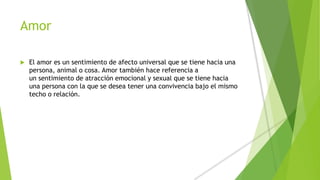 Amor
 El amor es un sentimiento de afecto universal que se tiene hacia una
persona, animal o cosa. Amor también hace referencia a
un sentimiento de atracción emocional y sexual que se tiene hacia
una persona con la que se desea tener una convivencia bajo el mismo
techo o relación.
 