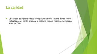 La caridad
 La caridad es aquella virtud teologal por la cual se ama a Dios sobre
todas las cosas por Él mismo y al prójimo como a nosotros mismos por
amor de Dios.
 