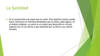 La Santidad
 Es la característica de aquel que es santo. Este adjetivo (santo) puede
hacer referencia al individuo bondadoso que no tiene culpa alguna. En
el ámbito religioso, un santo es un sujeto que desarrolló un vínculo
especial con un ser divino o que sobresale por su ética y sus valores
morales.
 