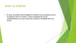 Amor al prójimo
 El amor al prójimo está recogido en la Biblia (con las palabras ama a
tu prójimo como a ti mismo ) como el segundo de los dos
mandamientos en los que Jesucristo resumió la totalidad de la ley
divina.
 