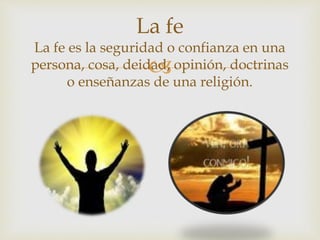 
La fe
La fe es la seguridad o confianza en una
persona, cosa, deidad, opinión, doctrinas
o enseñanzas de una religión.
 