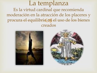 
La templanza
Es la virtud cardinal que recomienda
moderación en la atracción de los placeres y
procura el equilibrio en el uso de los bienes
creados
 