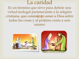 
La caridad
Es un término que sirve para definir una
virtud teologal perteneciente a la religión
cristiana, que consiste en amar a Dios sobre
todas las cosas y al prójimo como a uno
mismo
 