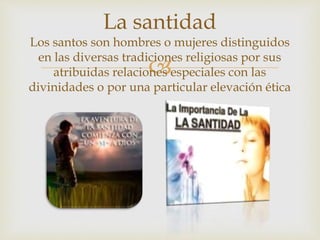 
La santidad
Los santos son hombres o mujeres distinguidos
en las diversas tradiciones religiosas por sus
atribuidas relaciones especiales con las
divinidades o por una particular elevación ética
 