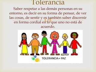 
Tolerancia
Saber respetar a las demás personas en su
entorno, es decir en su forma de pensar, de ver
las cosas, de sentir y es también saber discernir
en forma cordial en lo que uno no está de
acuerdo.
 
