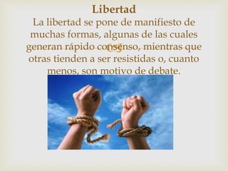 
Libertad
La libertad se pone de manifiesto de
muchas formas, algunas de las cuales
generan rápido consenso, mientras que
otras tienden a ser resistidas o, cuanto
menos, son motivo de debate.
 
