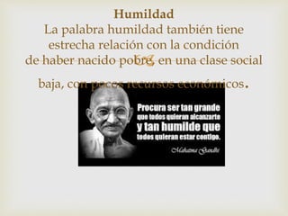 
Humildad
La palabra humildad también tiene
estrecha relación con la condición
de haber nacido pobre, en una clase social
baja, con pocos recursos económicos.
 