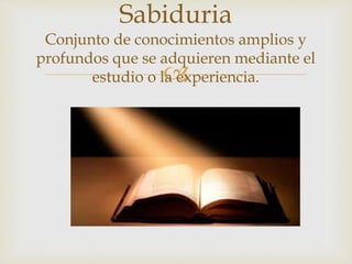 
Sabiduria
Conjunto de conocimientos amplios y
profundos que se adquieren mediante el
estudio o la experiencia.
 