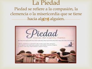 
La Piedad
Piedad se refiere a la compasión, la
clemencia o la misericordia que se tiene
hacia algo o alguien.
 