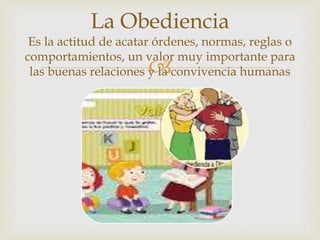 
La Obediencia
Es la actitud de acatar órdenes, normas, reglas o
comportamientos, un valor muy importante para
las buenas relaciones y la convivencia humanas
 