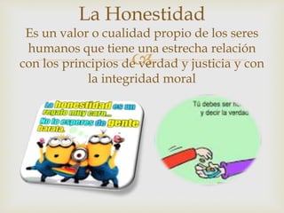 
La Honestidad
Es un valor o cualidad propio de los seres
humanos que tiene una estrecha relación
con los principios de verdad y justicia y con
la integridad moral
 