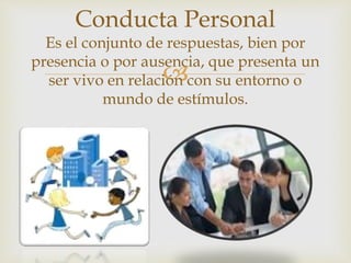 
Conducta Personal
Es el conjunto de respuestas, bien por
presencia o por ausencia, que presenta un
ser vivo en relación con su entorno o
mundo de estímulos.
 