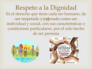 
Respeto a la Dignidad
Es el derecho que tiene cada ser humano, de
ser respetado y valorado como ser
individual y social, con sus características y
condiciones particulares, por el solo hecho
de ser persona
 