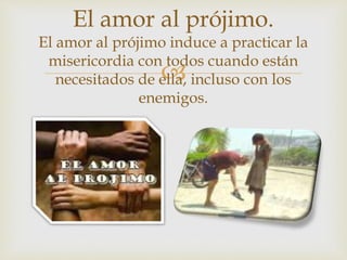 
El amor al prójimo.
El amor al prójimo induce a practicar la
misericordia con todos cuando están
necesitados de ella, incluso con los
enemigos.
 