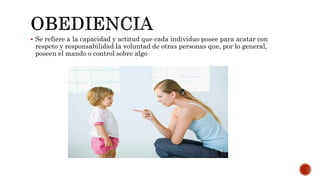  Se refiere a la capacidad y actitud que cada individuo posee para acatar con
respeto y responsabilidad la voluntad de otras personas que, por lo general,
poseen el mando o control sobre algo
 