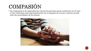  La compasión es la capacidad que tienen las personas para conectarse con lo que
el otro individuo está experimentando. Es el impulso de actuar y prestar ayuda
ante las necesidades de los demás
 