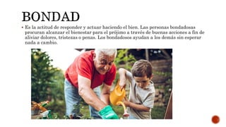  Es la actitud de responder y actuar haciendo el bien. Las personas bondadosas
procuran alcanzar el bienestar para el prójimo a través de buenas acciones a fin de
aliviar dolores, tristezas o penas. Los bondadosos ayudan a los demás sin esperar
nada a cambio.
 