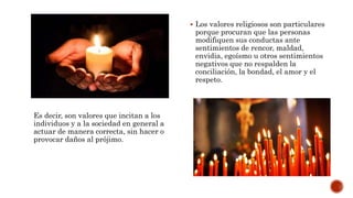 Es decir, son valores que incitan a los
individuos y a la sociedad en general a
actuar de manera correcta, sin hacer o
provocar daños al prójimo.
 Los valores religiosos son particulares
porque procuran que las personas
modifiquen sus conductas ante
sentimientos de rencor, maldad,
envidia, egoísmo u otros sentimientos
negativos que no respalden la
conciliación, la bondad, el amor y el
respeto.
 