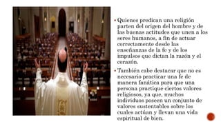  Quienes predican una religión
parten del origen del hombre y de
las buenas actitudes que unen a los
seres humanos, a fin de actuar
correctamente desde las
enseñanzas de la fe y de los
impulsos que dictan la razón y el
corazón.
 También cabe destacar que no es
necesario practicar una fe de
manera fanática para que una
persona practique ciertos valores
religiosos, ya que, muchos
individuos poseen un conjunto de
valores sustentables sobre los
cuales actúan y llevan una vida
espiritual de bien.
 