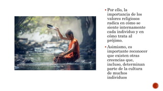  Por ello, la
importancia de los
valores religiosos
radica en cómo se
siente internamente
cada individuo y en
cómo trata al
prójimo.
 Asimismo, es
importante reconocer
que existen otras
creencias que,
incluso, determinan
parte de la cultura
de muchos
individuos
 