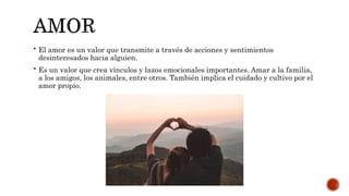  El amor es un valor que transmite a través de acciones y sentimientos
desinteresados hacia alguien.
 Es un valor que crea vínculos y lazos emocionales importantes. Amar a la familia,
a los amigos, los animales, entre otros. También implica el cuidado y cultivo por el
amor propio.
 