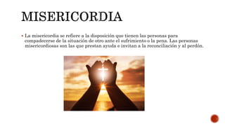  La misericordia se refiere a la disposición que tienen las personas para
compadecerse de la situación de otro ante el sufrimiento o la pena. Las personas
misericordiosas son las que prestan ayuda e invitan a la reconciliación y al perdón.
 