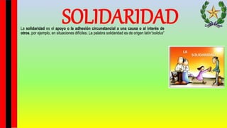 SOLIDARIDAD
La solidaridad es el apoyo o la adhesión circunstancial a una causa o al interés de
otros, por ejemplo, en situaciones difíciles. La palabra solidaridad es de origen latín“solidus”
 