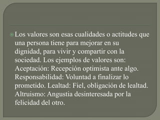 Los valores son esas cualidades o actitudes que
una persona tiene para mejorar en su
dignidad, para vivir y compartir con la
sociedad. Los ejemplos de valores son:
Aceptación: Recepción optimista ante algo.
Responsabilidad: Voluntad a finalizar lo
prometido. Lealtad: Fiel, obligación de lealtad.
Altruismo: Angustia desinteresada por la
felicidad del otro.
 