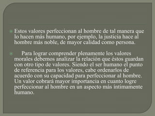  Estos valores perfeccionan al hombre de tal manera que
lo hacen más humano, por ejemplo, la justicia hace al
hombre más noble, de mayor calidad como persona.
 Para lograr comprender plenamente los valores
morales debemos analizar la relación que éstos guardan
con otro tipo de valores. Siendo el ser humano el punto
de referencia para los valores, cabe ordenarlos de
acuerdo con su capacidad para perfeccionar al hombre.
Un valor cobrará mayor importancia en cuanto logre
perfeccionar al hombre en un aspecto más íntimamente
humano.
 