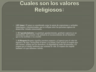  1.El Amor: El amor es considerado como la union de expresiones y actitudes
importantes y desinteresadas, que se reflejan entre las personas capaces de
desarrollar virtudes emocionales.

2. El Agradecimiento: La gratitud, agradecimiento, gratitud o aprecio es un
sentimiento, del corazón o de actitud en el reconocimiento de un beneficio
que se ha recibido o va a recibir

3. El Respeto:Respeto significa mostrar respecto y el aprecio por el valor de
alguien o de algo, incluyendo el honor y la estima. Esto incluye el respeto por
uno mismo, respeto por los derechos y la dignidad de todas las personas y el
respeto por el medio ambiente que sustenta la vida. El respeto nos impide
lastimar a lo que debemos valorar.
 