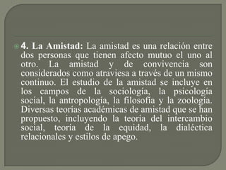  4. La Amistad: La amistad es una relación entre
dos personas que tienen afecto mutuo el uno al
otro. La amistad y de convivencia son
considerados como atraviesa a través de un mismo
continuo. El estudio de la amistad se incluye en
los campos de la sociología, la psicología
social, la antropología, la filosofía y la zoología.
Diversas teorías académicas de amistad que se han
propuesto, incluyendo la teoría del intercambio
social, teoría de la equidad, la dialéctica
relacionales y estilos de apego.
 