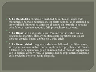  5. La Bondad:Es el estado o cualidad de ser bueno, sobre todo
moralmente bueno o beneficioso. En cierto sentido, es la cualidad de
tener calidad. En otras palabras en el campo de texto de la bondad:
beneficiosos, remunerado, útil, útil, provechoso, excelente.

6. La Dignidad:La dignidad es un término que se utiliza en las
discusiones morales, éticos y políticos para significar que un ser
tiene un derecho innato de respeto y trato ético.

7. La Generosidad: La generosidad es el hábito de dar libremente,
sin esperar nada a cambio. Puede implicar tiempo, ofreciendo bienes
o talentos para ayudar a alguien en necesidad. A menudo equiparada
con la caridad como virtud, la generosidad es ampliamente aceptado
en la sociedad como un rasgo deseable.
 