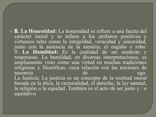  8. La Honestidad: La honestidad se refiere a una faceta del
carácter moral y se refiere a los atributos positivos y
virtuosos tales como la integridad, veracidad y sinceridad,
junto con la ausencia de la mentira, el engaño o robo.
9. La Humildad: Es la cualidad de ser modesto y
respetuoso. La humildad, en diversas interpretaciones, es
ampliamente visto como una virtud en muchas tradiciones
religiosas y filosóficas, cuya relación con las nociones de
ausencia de ego.
La Justicia: La justicia es un concepto de la rectitud moral
basada en la ética, la racionalidad, el derecho, la ley natural,
la religión o la equidad. También es el acto de ser justo y / o
equitativo
 