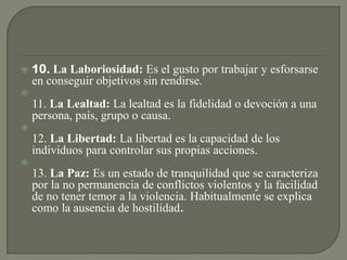 10. La Laboriosidad: Es el gusto por trabajar y esforsarse
en conseguir objetivos sin rendirse.

11. La Lealtad: La lealtad es la fidelidad o devoción a una
persona, país, grupo o causa.

12. La Libertad: La libertad es la capacidad de los
individuos para controlar sus propias acciones.

13. La Paz: Es un estado de tranquilidad que se caracteriza
por la no permanencia de conflictos violentos y la facilidad
de no tener temor a la violencia. Habitualmente se explica
como la ausencia de hostilidad.
 