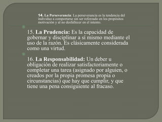14. La Perseverancia: La perseverancia es la tendencia del
individuo a comportarse sin ser reforzado en los propósitos
motivación y al no desfallecer en el intento.

15. La Prudencia: Es la capacidad de
gobernar y disciplinar a sí mismo mediante el
uso de la razón. Es clásicamente considerada
como una virtud.

16. La Responsabilidad: Un deber u
obligación de realizar satisfactoriamente o
completar una tarea (asignado por alguien, o
creados por la propia promesa propia o
circunstancias) que hay que cumplir, y que
tiene una pena consiguiente al fracaso.
 