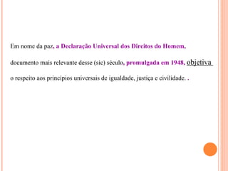 Em nome da paz, a Declaração Universal dos Direitos do Homem,

documento mais relevante desse (sic) século, promulgada em 1948, objetiva

o respeito aos princípios universais de igualdade, justiça e civilidade. .
 
